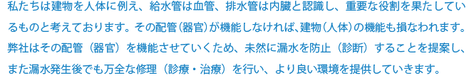 私たちは建物を人体に例え、給水管は血管、排水管は内臓と認識し、重要な役割を果たしているものと考えております。その配管（器官）が機能しなければ、建物（人体）の機能も損なわれます。弊社はその配管（器官）を機能させていくため、未然に漏水を防止（診断）することを提案し、また漏水発生後でも万全な修理（診療・治療）を行い、より良い環境を提供していきます。