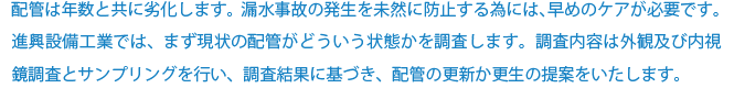 配管は年数と共に劣化します。漏水事故の発生を未然に防止する為には、早めのケアが必要です。進興設備工業では、まず現状の配管がどういう状態かを調査します。調査内容は外観及び内視鏡調査とサンプリングを行い、調査結果に基づき、配管の更新か更生の提案をいたします。