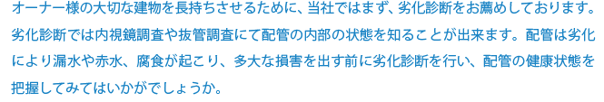 オーナー様の大切な建物を長持ちさせるために、当社ではまず、劣化診断をお薦めしております。 劣化診断では内視鏡調査や抜管調査にて配管の内部の状態を知ることが出来ます。配管は劣化により漏水や赤水、腐食が起こり、多大な損害を出す前に劣化診断を行い、配管の健康状態を把握してみてはいかがでしょうか。